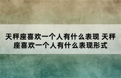 天秤座喜欢一个人有什么表现 天秤座喜欢一个人有什么表现形式